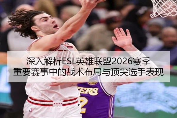 深入解析ESL英雄联盟2026赛季重要赛事中的战术布局与顶尖选手表现